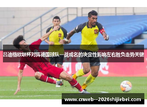 吕迪格欧联杯对阵德国球队一战成名的决定性影响左右胜负走势关键