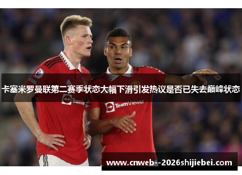 卡塞米罗曼联第二赛季状态大幅下滑引发热议是否已失去巅峰状态