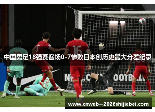 中国男足18强赛客场0-7惨败日本创历史最大分差纪录