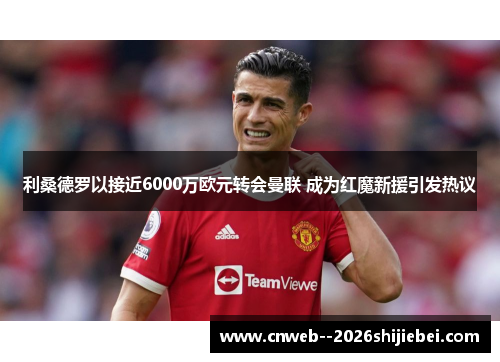 利桑德罗以接近6000万欧元转会曼联 成为红魔新援引发热议