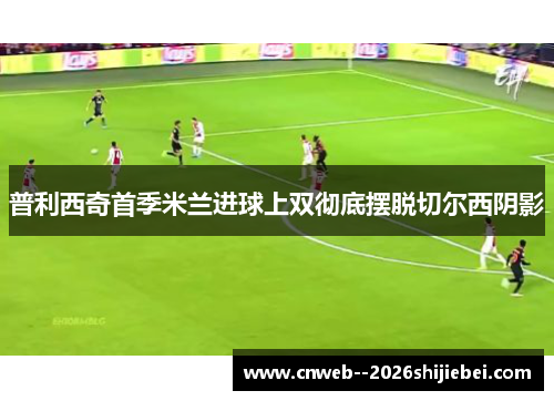 普利西奇首季米兰进球上双彻底摆脱切尔西阴影