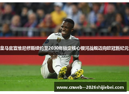 皇马官宣维尼修斯续约至2030年锁定核心银河战舰迈向欧冠新纪元