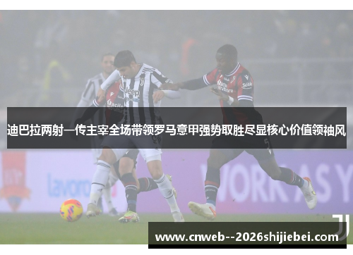 迪巴拉两射一传主宰全场带领罗马意甲强势取胜尽显核心价值领袖风