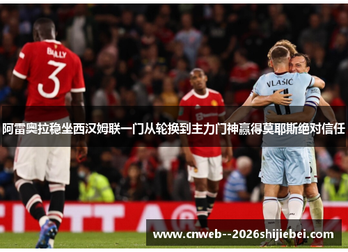 阿雷奥拉稳坐西汉姆联一门从轮换到主力门神赢得莫耶斯绝对信任